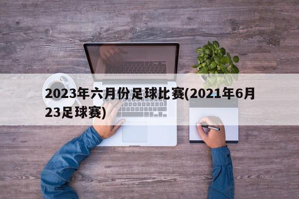 2023年六月份足球比赛(2021年6月23足球赛)