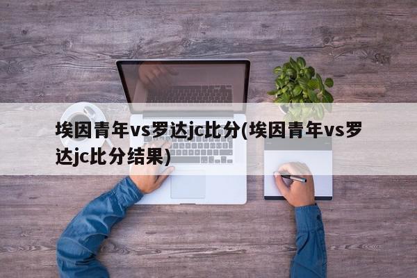 埃因青年vs罗达jc比分(埃因青年vs罗达jc比分结果)