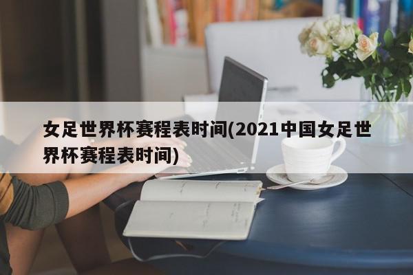 女足世界杯赛程表时间(2021中国女足世界杯赛程表时间)