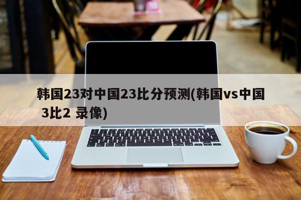 韩国23对中国23比分预测(韩国vs中国 3比2 录像)