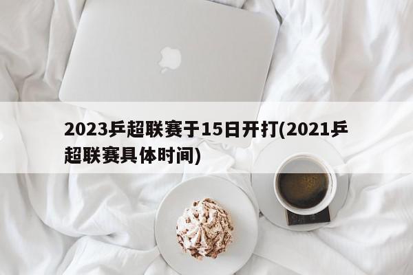 2023乒超联赛于15日开打(2021乒超联赛具体时间)