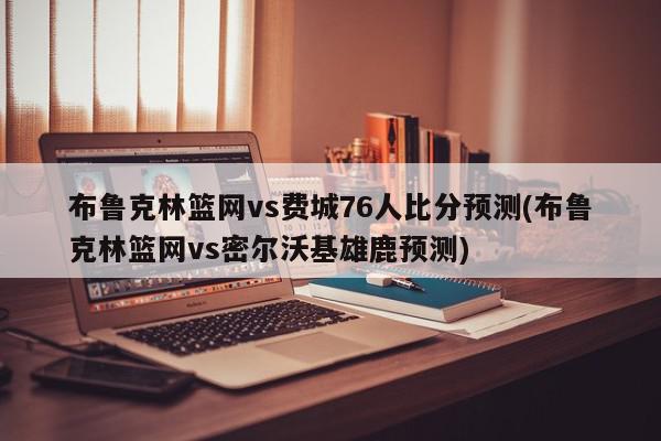 布鲁克林篮网vs费城76人比分预测(布鲁克林篮网vs密尔沃基雄鹿预测)