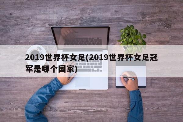 2019世界杯女足(2019世界杯女足冠军是哪个国家)