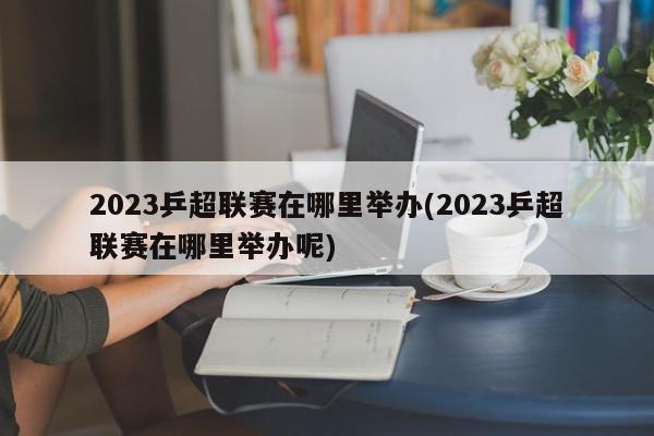 2023乒超联赛在哪里举办(2023乒超联赛在哪里举办呢)