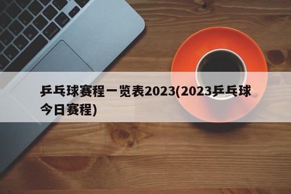 乒乓球赛程一览表2023(2023乒乓球今日赛程)