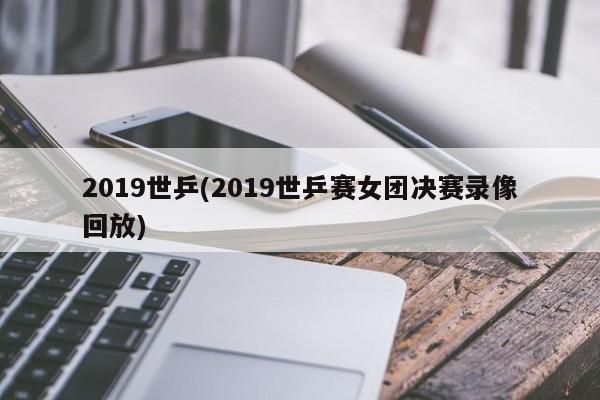 2019世乒(2019世乒赛女团决赛录像回放)