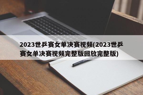 2023世乒赛女单决赛视频(2023世乒赛女单决赛视频完整版回放完整版)