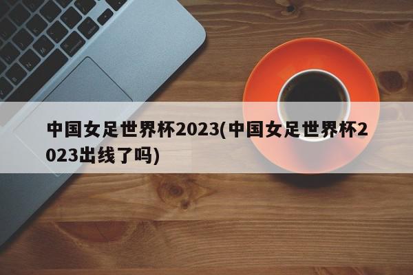 中国女足世界杯2023(中国女足世界杯2023出线了吗)