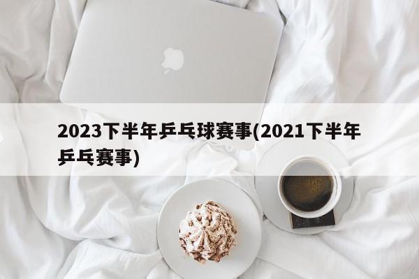 2023下半年乒乓球赛事(2021下半年乒乓赛事)