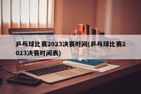 乒乓球比赛2023决赛时间(乒乓球比赛2023决赛时间表)