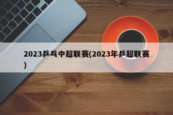 2023乒乓中超联赛(2023年乒超联赛)