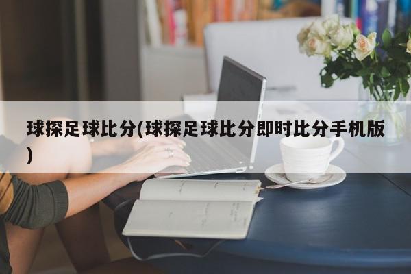 球探足球比分(球探足球比分即时比分手机版)