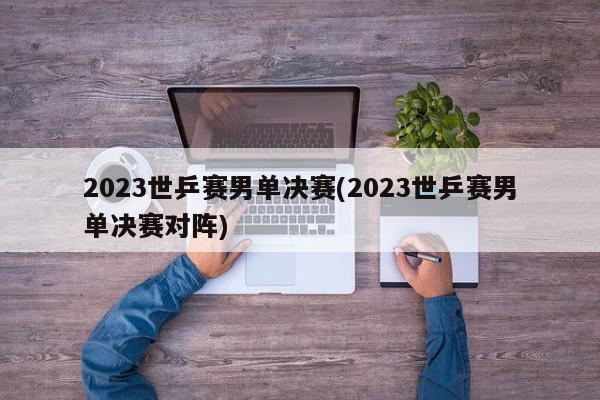 2023世乒赛男单决赛(2023世乒赛男单决赛对阵)