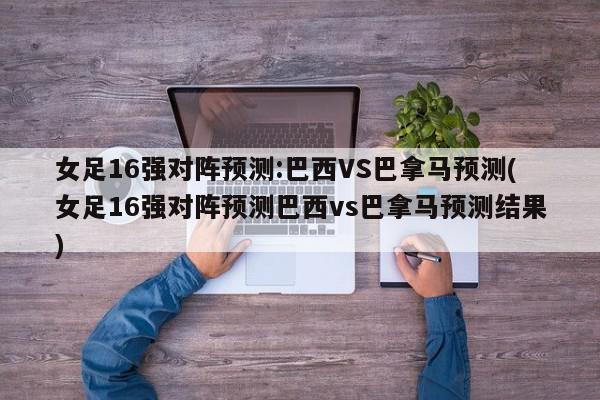 女足16强对阵预测:巴西VS巴拿马预测(女足16强对阵预测巴西vs巴拿马预测结果)