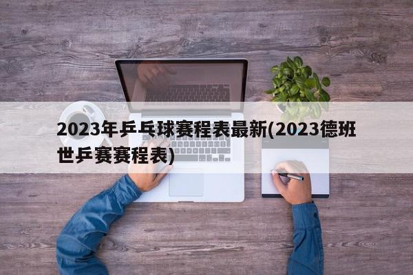 2023年乒乓球赛程表最新(2023德班世乒赛赛程表)