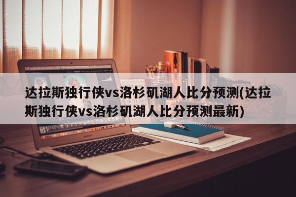 达拉斯独行侠vs洛杉矶湖人比分预测(达拉斯独行侠vs洛杉矶湖人比分预测最新)