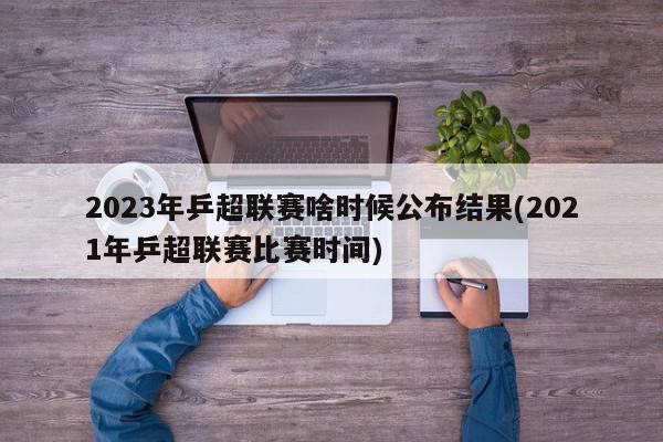 2023年乒超联赛啥时候公布结果(2021年乒超联赛比赛时间)