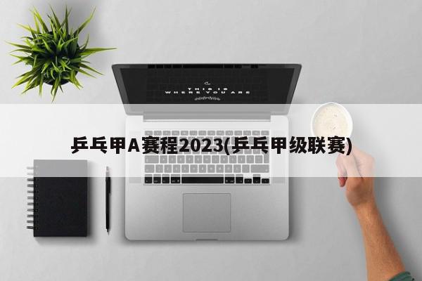 乒乓甲A赛程2023(乒乓甲级联赛)