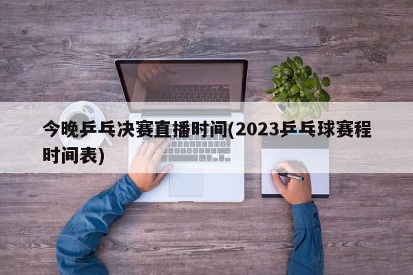 今晚乒乓决赛直播时间(2023乒乓球赛程时间表)