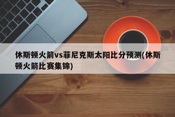 休斯顿火箭vs菲尼克斯太阳比分预测(休斯顿火箭比赛集锦)