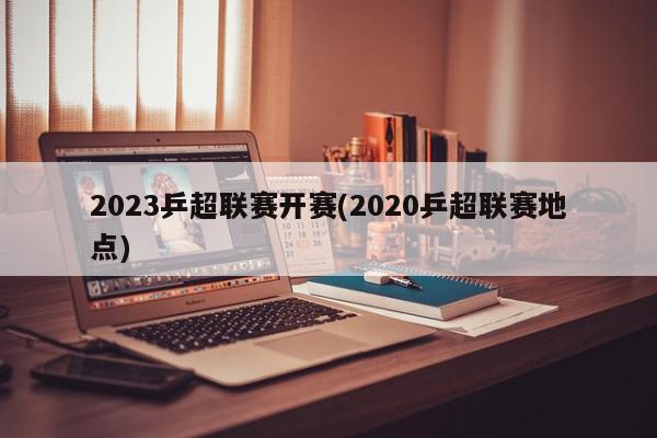 2023乒超联赛开赛(2020乒超联赛地点)