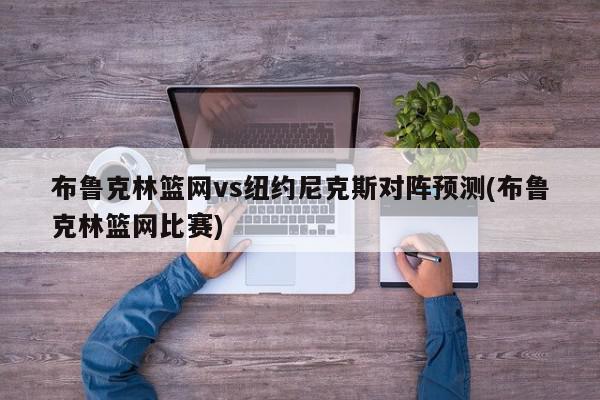 布鲁克林篮网vs纽约尼克斯对阵预测(布鲁克林篮网比赛)