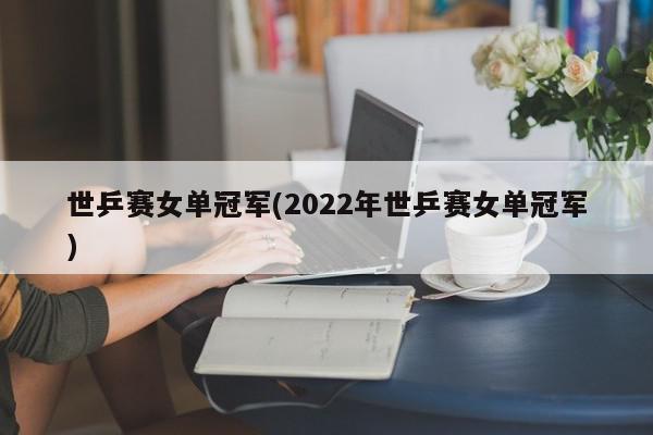 世乒赛女单冠军(2022年世乒赛女单冠军)