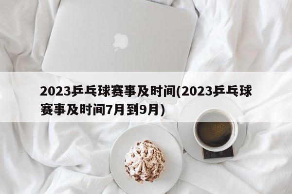 2023乒乓球赛事及时间(2023乒乓球赛事及时间7月到9月)