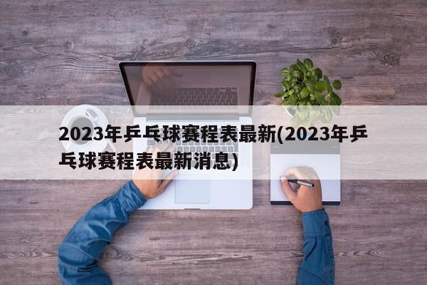 2023年乒乓球赛程表最新(2023年乒乓球赛程表最新消息)