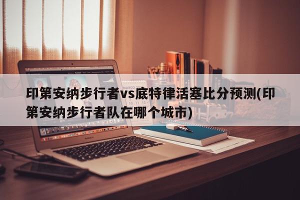 印第安纳步行者vs底特律活塞比分预测(印第安纳步行者队在哪个城市)