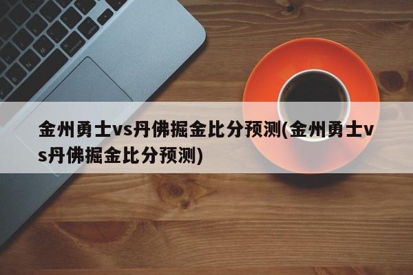 金州勇士vs丹佛掘金比分预测(金州勇士vs丹佛掘金比分预测)