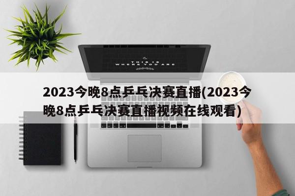 2023今晚8点乒乓决赛直播(2023今晚8点乒乓决赛直播视频在线观看)