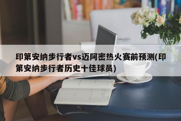 印第安纳步行者vs迈阿密热火赛前预测(印第安纳步行者历史十佳球员)