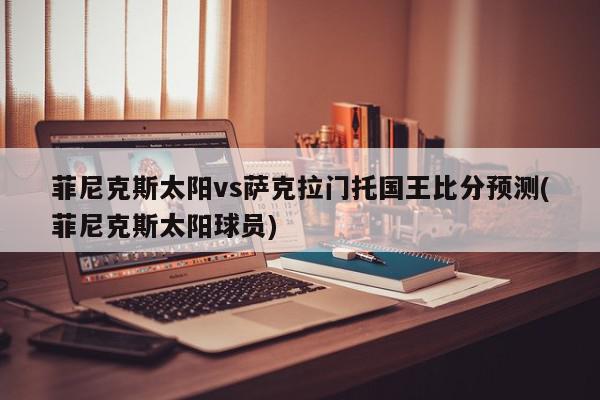 菲尼克斯太阳vs萨克拉门托国王比分预测(菲尼克斯太阳球员)