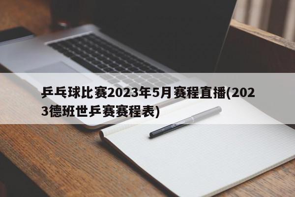 乒乓球比赛2023年5月赛程直播(2023德班世乒赛赛程表)