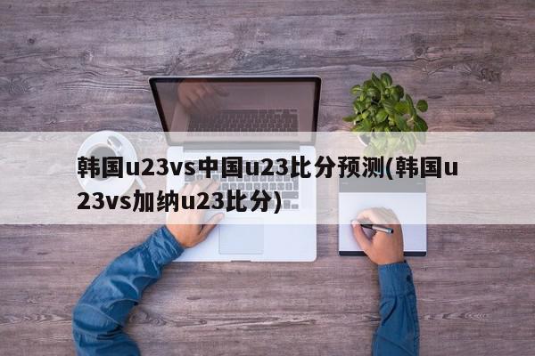 韩国u23vs中国u23比分预测(韩国u23vs加纳u23比分)