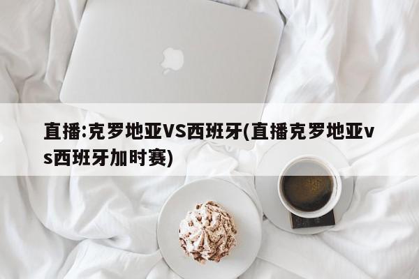 直播:克罗地亚VS西班牙(直播克罗地亚vs西班牙加时赛)