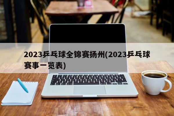 2023乒乓球全锦赛扬州(2023乒乓球赛事一览表)