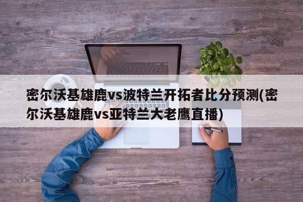 密尔沃基雄鹿vs波特兰开拓者比分预测(密尔沃基雄鹿vs亚特兰大老鹰直播)