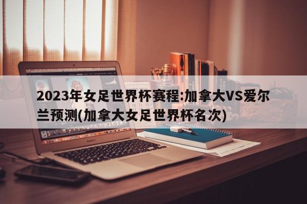 2023年女足世界杯赛程:加拿大VS爱尔兰预测(加拿大女足世界杯名次)