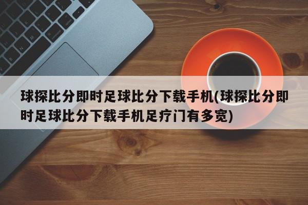 球探比分即时足球比分下载手机(球探比分即时足球比分下载手机足疗门有多宽)