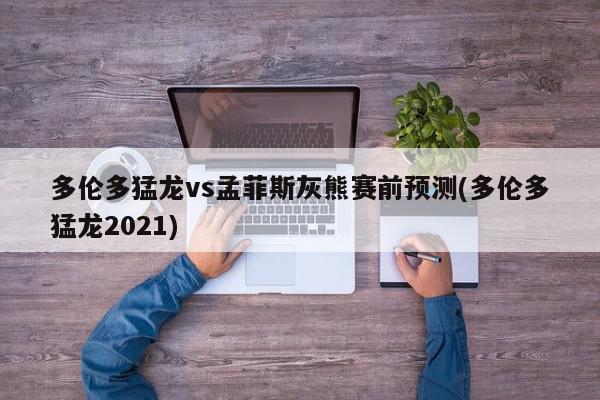 多伦多猛龙vs孟菲斯灰熊赛前预测(多伦多猛龙2021)