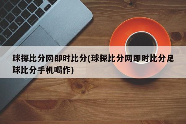 球探比分网即时比分(球探比分网即时比分足球比分手机喝作)