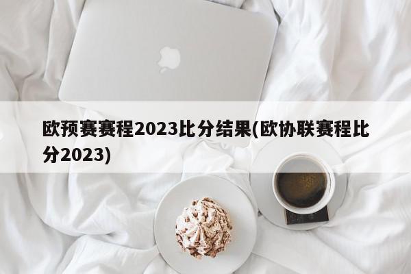 欧预赛赛程2023比分结果(欧协联赛程比分2023)