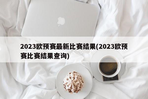 2023欧预赛最新比赛结果(2023欧预赛比赛结果查询)