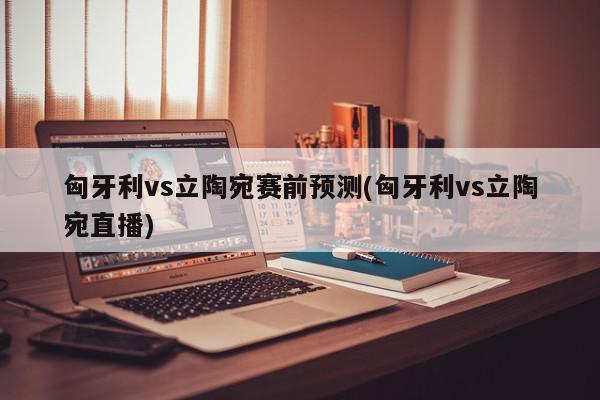 匈牙利vs立陶宛赛前预测(匈牙利vs立陶宛直播)