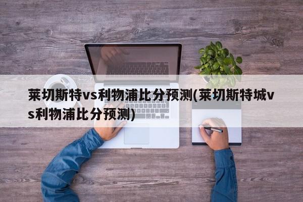 莱切斯特vs利物浦比分预测(莱切斯特城vs利物浦比分预测)