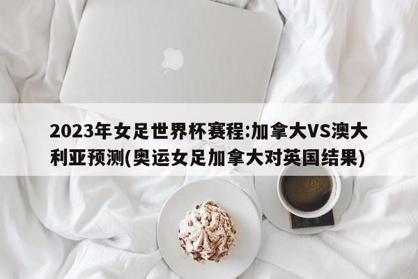 2023年女足世界杯赛程:加拿大VS澳大利亚预测(奥运女足加拿大对英国结果)