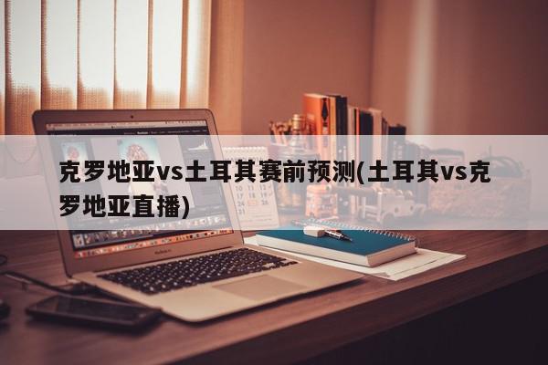 克罗地亚vs土耳其赛前预测(土耳其vs克罗地亚直播)