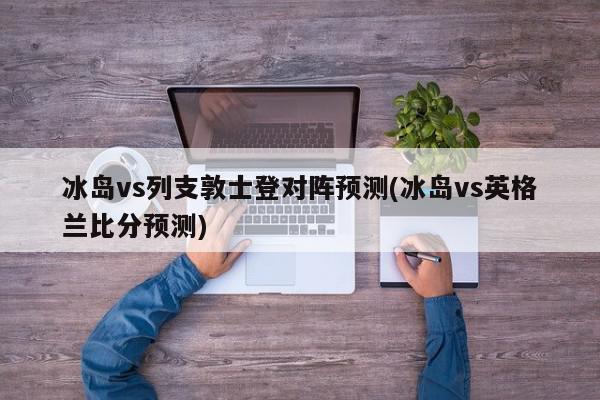 冰岛vs列支敦士登对阵预测(冰岛vs英格兰比分预测)